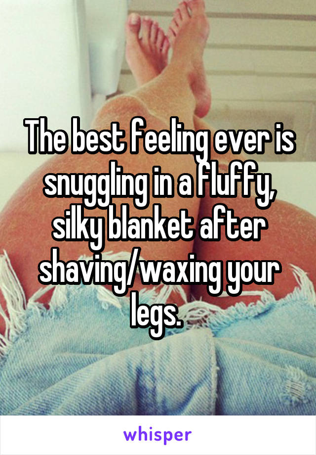 The best feeling ever is snuggling in a fluffy, silky blanket after shaving/waxing your legs. 