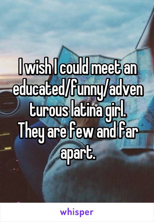 I wish I could meet an educated/funny/adventurous latina girl.
They are few and far apart.