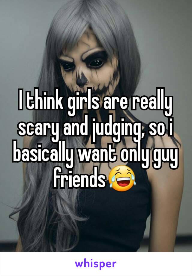 I think girls are really scary and judging, so i basically want only guy friends😂