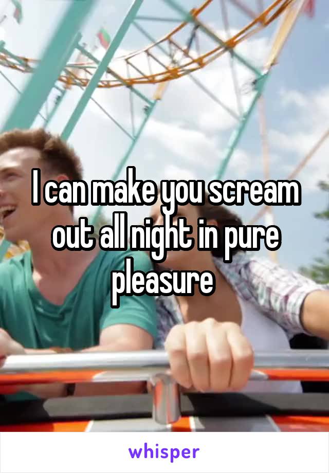 I can make you scream out all night in pure pleasure 