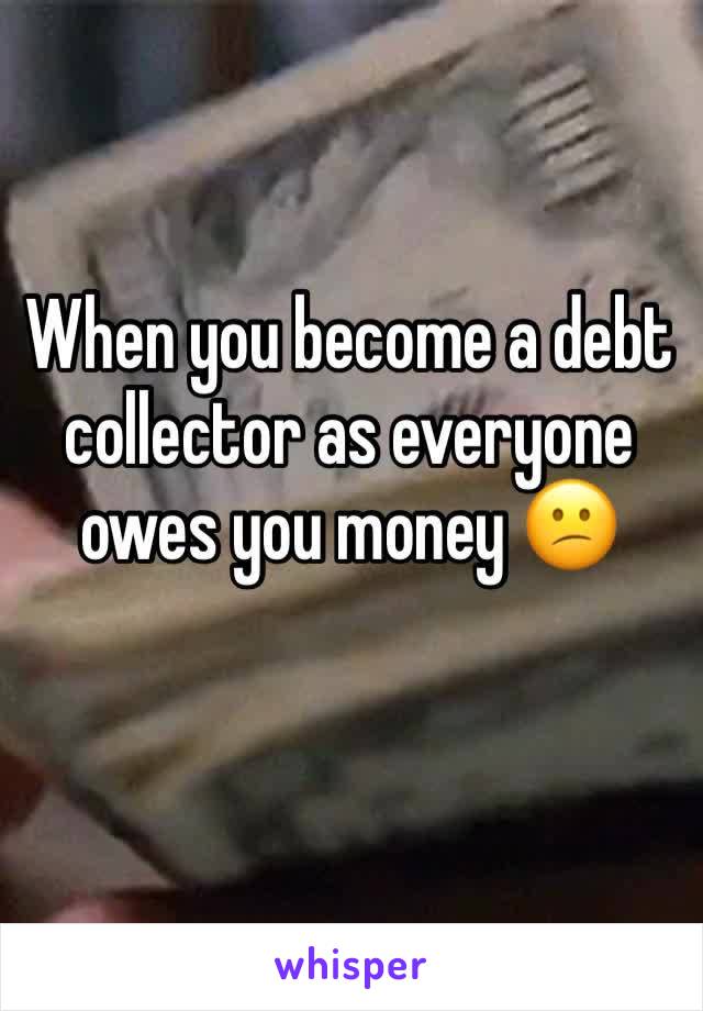 When you become a debt collector as everyone owes you money 😕