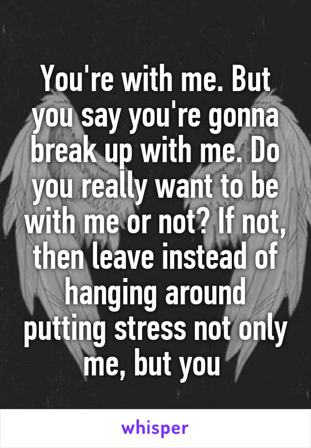 You're with me. But you say you're gonna break up with me. Do you really want to be with me or not? If not, then leave instead of hanging around putting stress not only me, but you 
