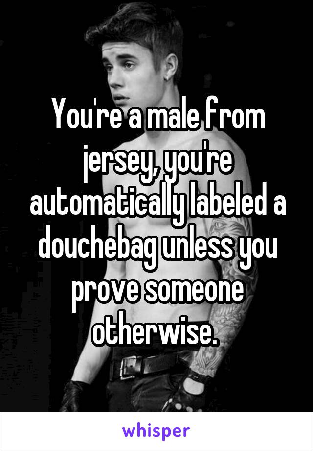 You're a male from jersey, you're automatically labeled a douchebag unless you prove someone otherwise. 