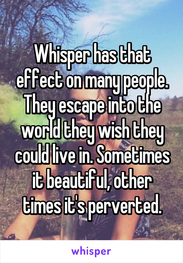 Whisper has that effect on many people.
They escape into the world they wish they could live in. Sometimes it beautiful, other times it's perverted.