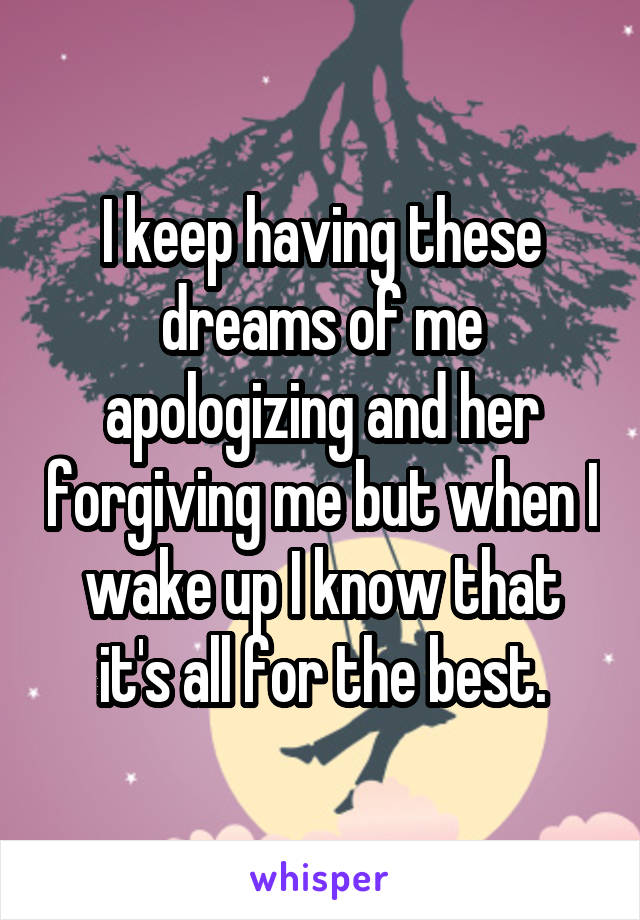 I keep having these dreams of me apologizing and her forgiving me but when I wake up I know that it's all for the best.