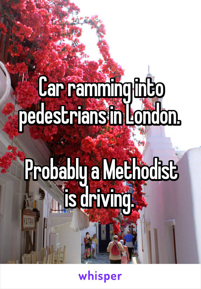 Car ramming into pedestrians in London. 

Probably a Methodist is driving. 