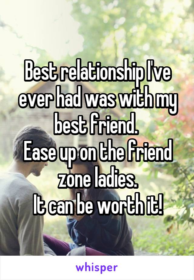 Best relationship I've ever had was with my best friend. 
Ease up on the friend zone ladies.
It can be worth it!