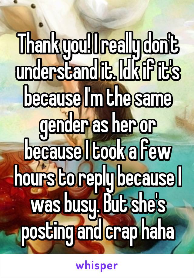 Thank you! I really don't understand it. Idk if it's because I'm the same gender as her or because I took a few hours to reply because I was busy. But she's posting and crap haha