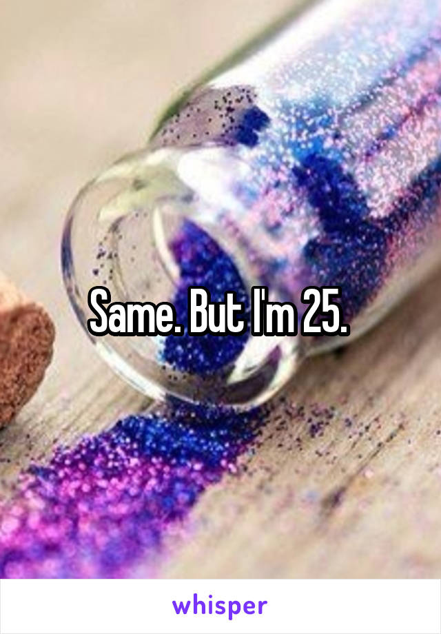 Same. But I'm 25. 