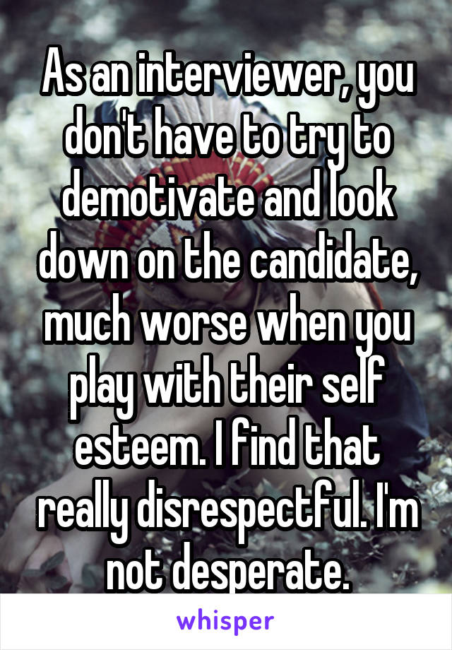 As an interviewer, you don't have to try to demotivate and look down on the candidate, much worse when you play with their self esteem. I find that really disrespectful. I'm not desperate.