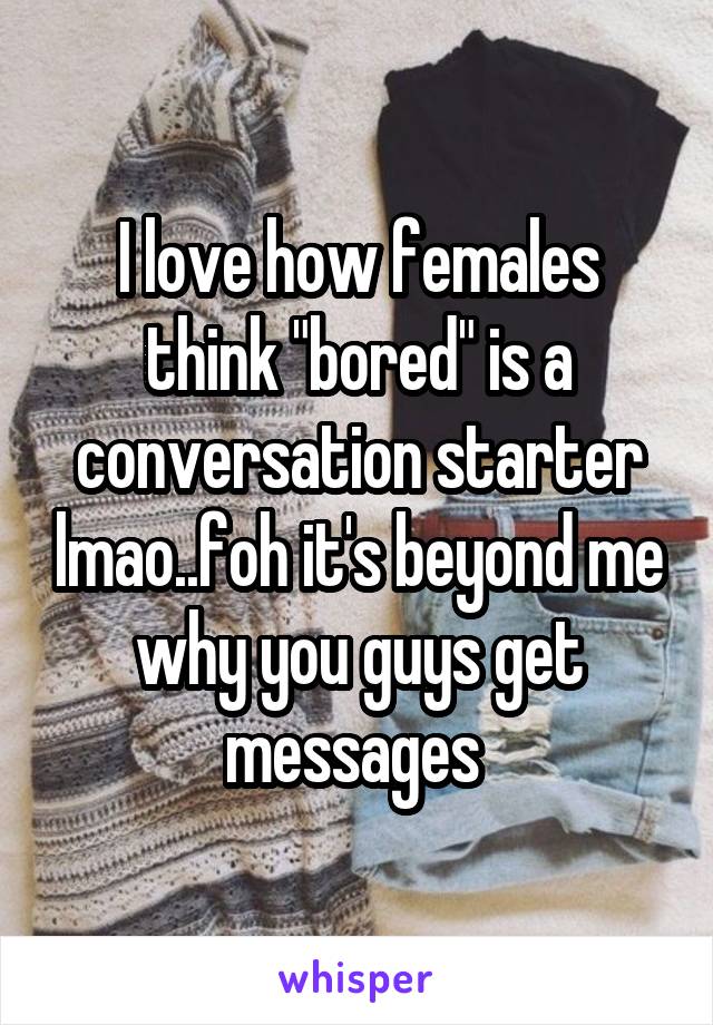 I love how females think "bored" is a conversation starter lmao..foh it's beyond me why you guys get messages 