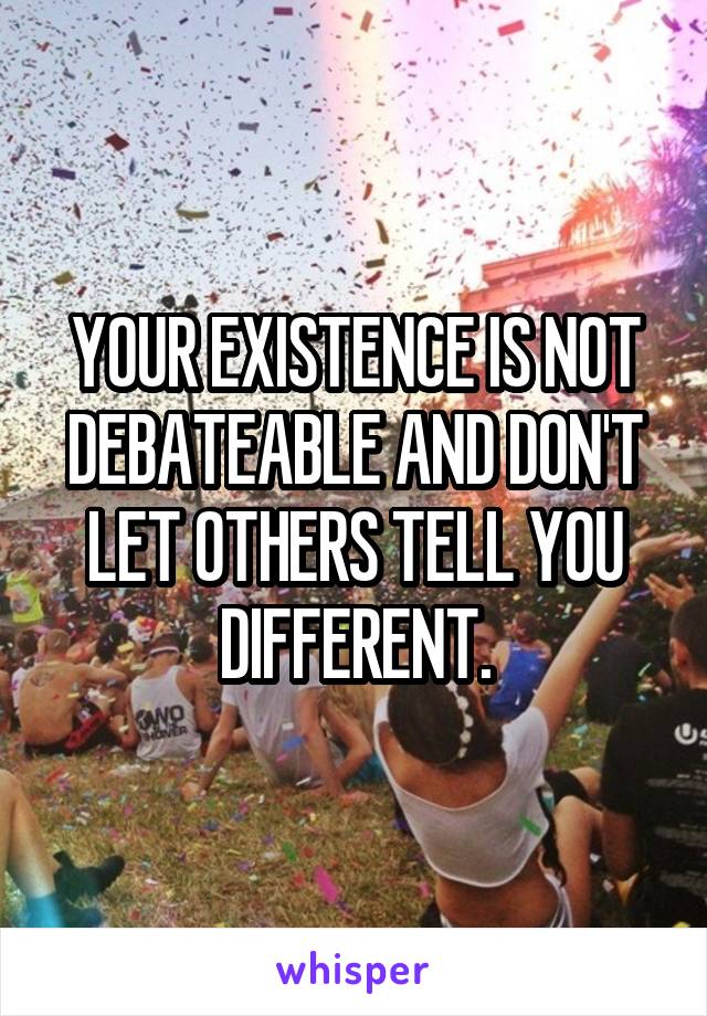 YOUR EXISTENCE IS NOT DEBATEABLE AND DON'T LET OTHERS TELL YOU DIFFERENT.