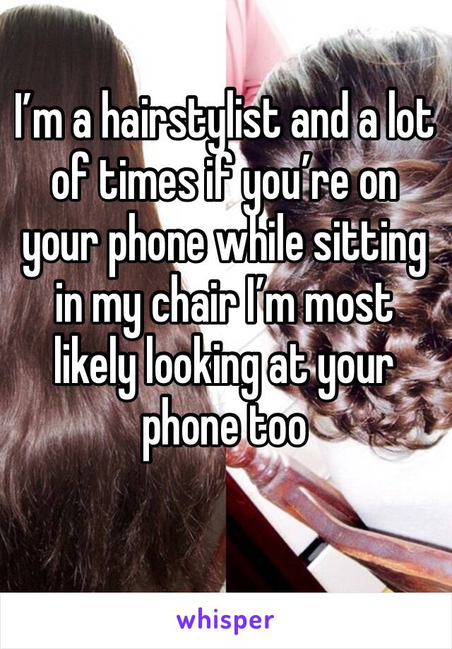 I’m a hairstylist and a lot of times if you’re on your phone while sitting in my chair I’m most likely looking at your phone too 