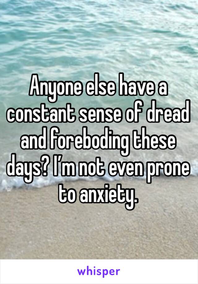 Anyone else have a constant sense of dread and foreboding these days? I’m not even prone to anxiety.