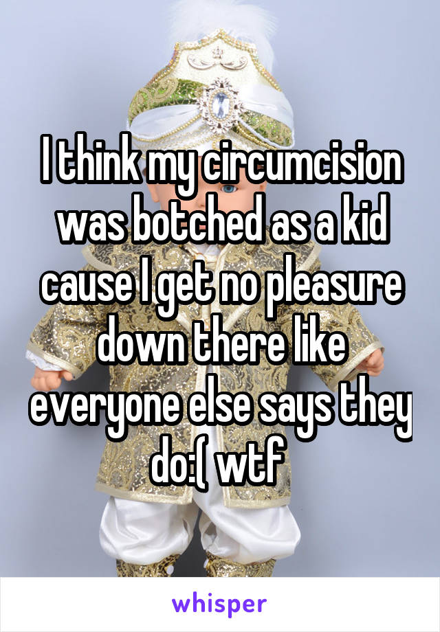I think my circumcision was botched as a kid cause I get no pleasure down there like everyone else says they do:( wtf 