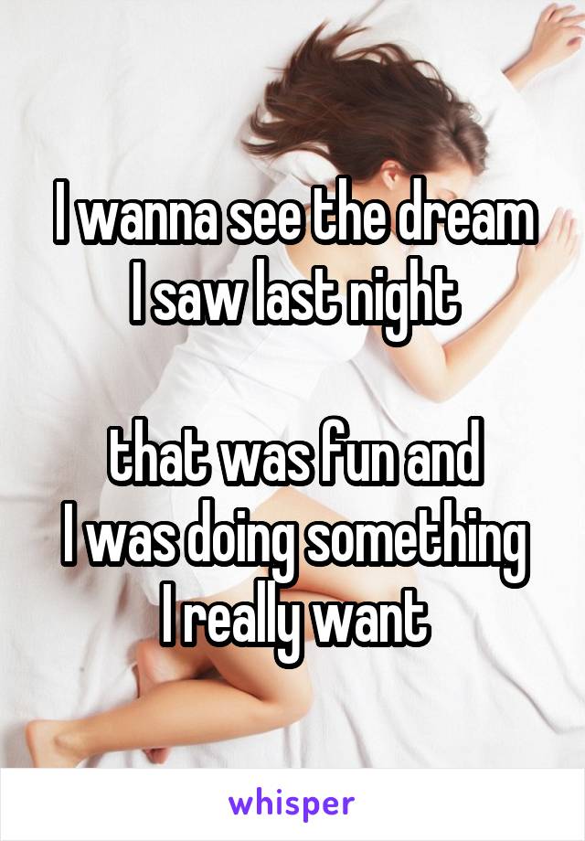 I wanna see the dream
I saw last night

that was fun and
I was doing something
I really want