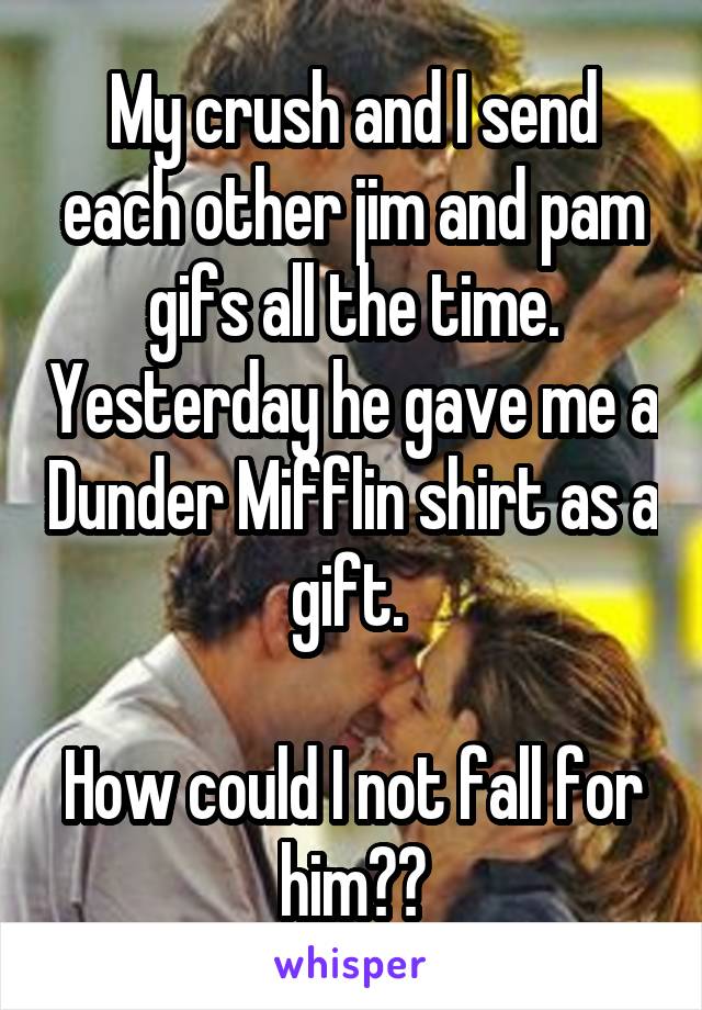 My crush and I send each other jim and pam gifs all the time. Yesterday he gave me a Dunder Mifflin shirt as a gift. 

How could I not fall for him??