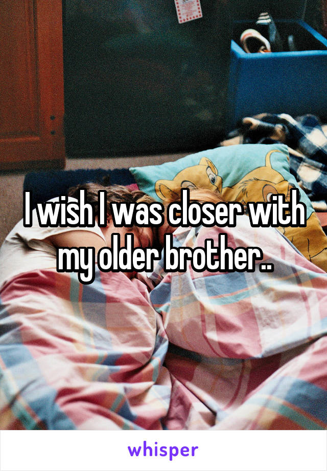 I wish I was closer with my older brother..