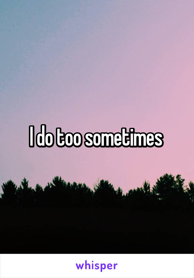 I do too sometimes 