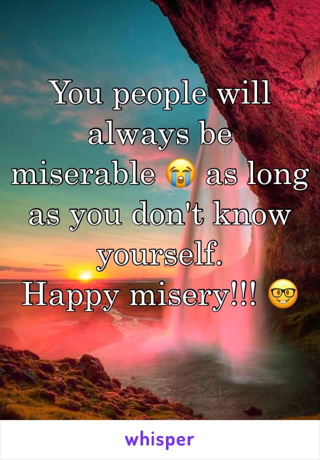 You people will always be  miserable 😭 as long as you don't know yourself. 
Happy misery!!! 🤓
