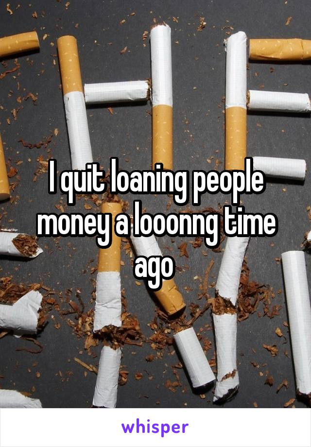I quit loaning people money a looonng time ago 