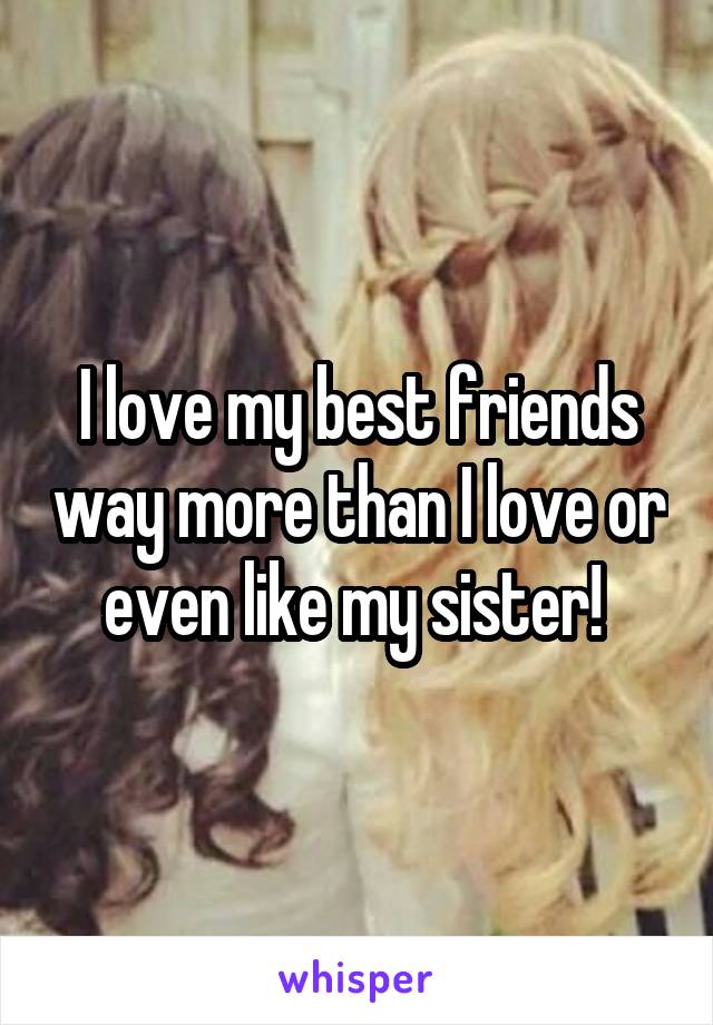 I love my best friends way more than I love or even like my sister! 