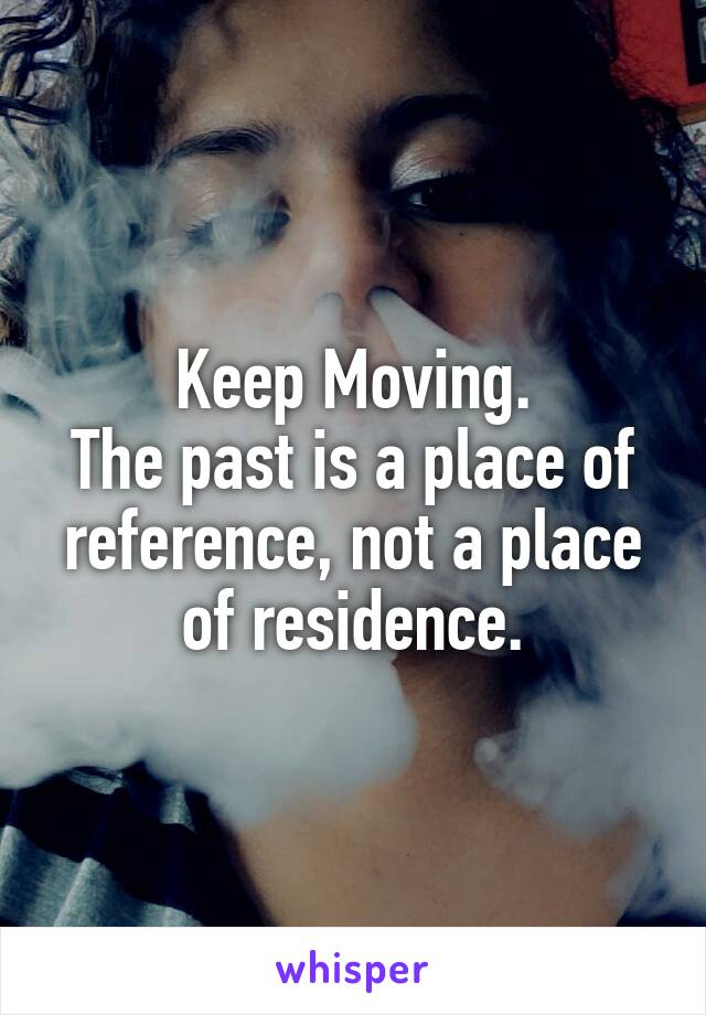 Keep Moving.
The past is a place of reference, not a place of residence.