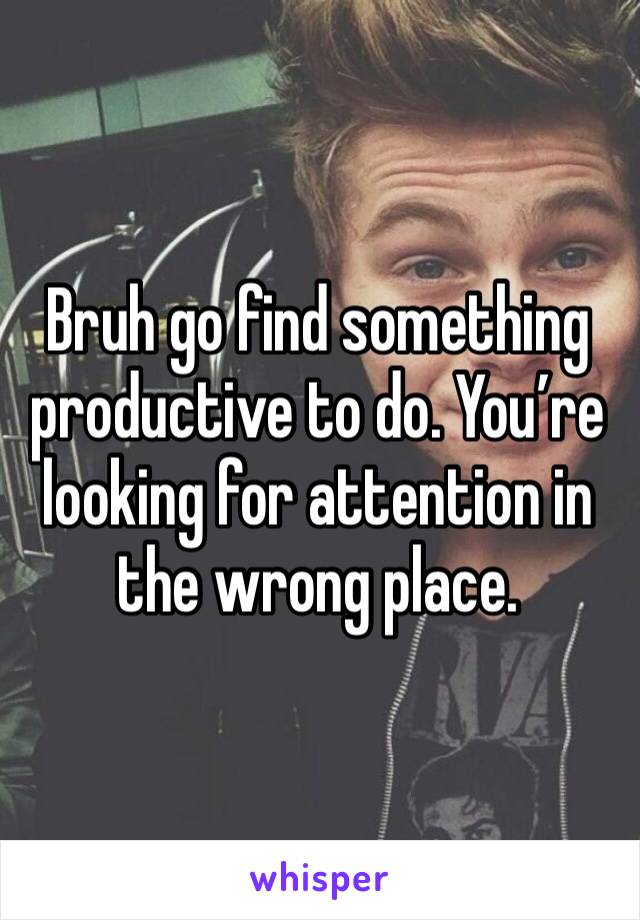 Bruh go find something productive to do. You’re looking for attention in the wrong place.