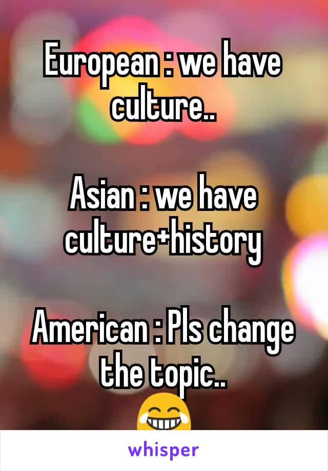 European : we have culture..

Asian : we have culture+history

American : Pls change the topic..
😂