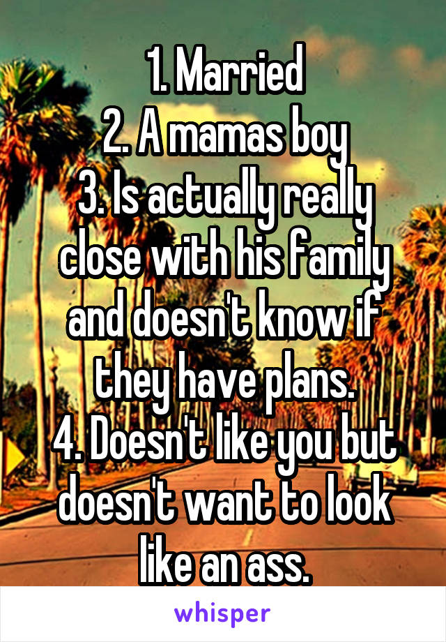 1. Married
2. A mamas boy
3. Is actually really close with his family and doesn't know if they have plans.
4. Doesn't like you but doesn't want to look like an ass.