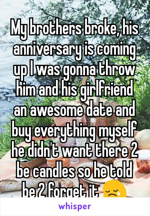 My brothers broke, his anniversary is coming up I was gonna throw him and his girlfriend an awesome date and buy everything myself he didn't want there 2 be candles so he told be 2 forget it 😢