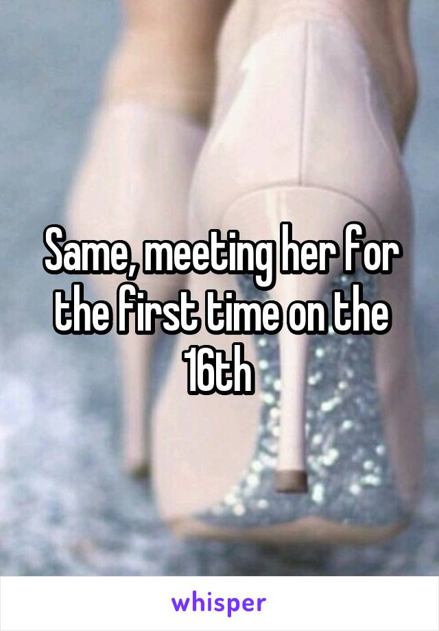 Same, meeting her for the first time on the 16th 