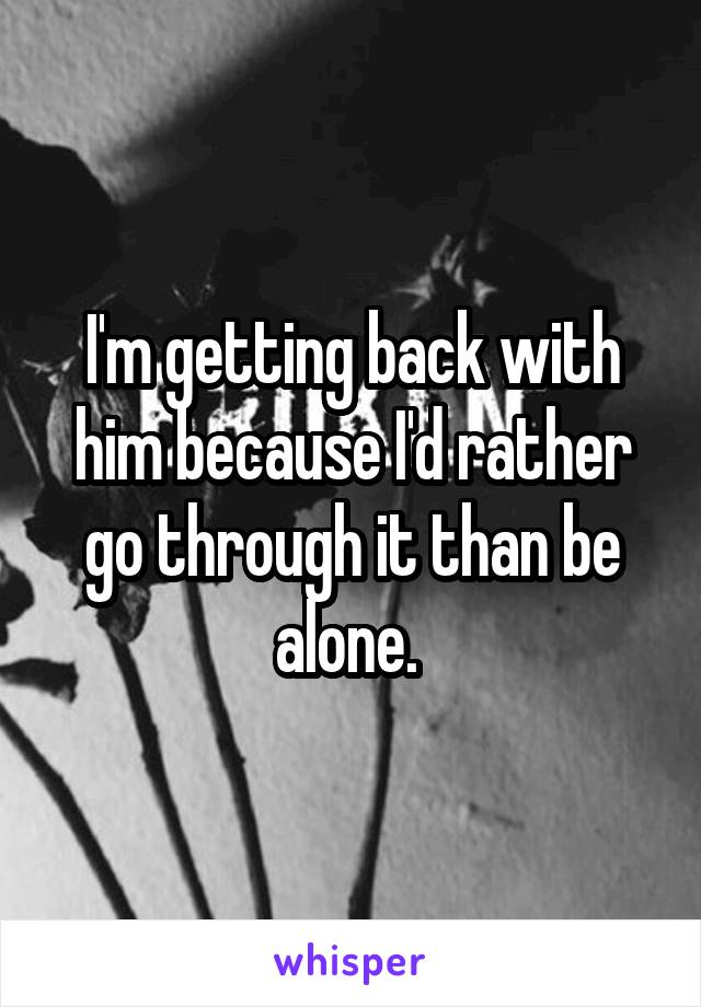 I'm getting back with him because I'd rather go through it than be alone. 