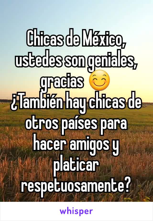 Chicas de México, ustedes son geniales, gracias 😊
¿También hay chicas de otros países para hacer amigos y platicar respetuosamente?