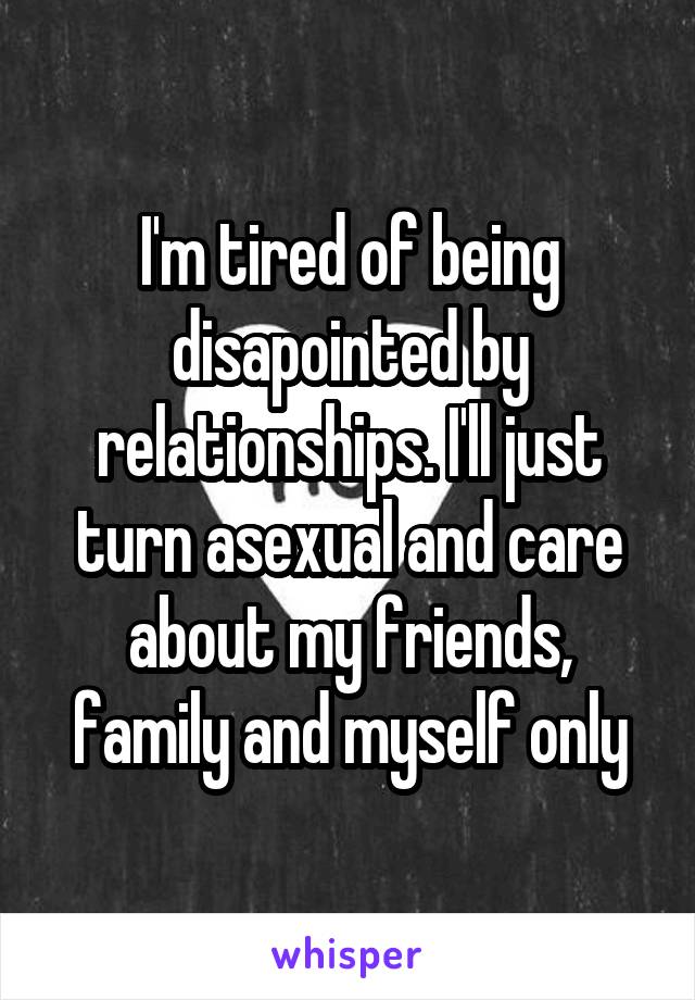 I'm tired of being disapointed by relationships. I'll just turn asexual and care about my friends, family and myself only