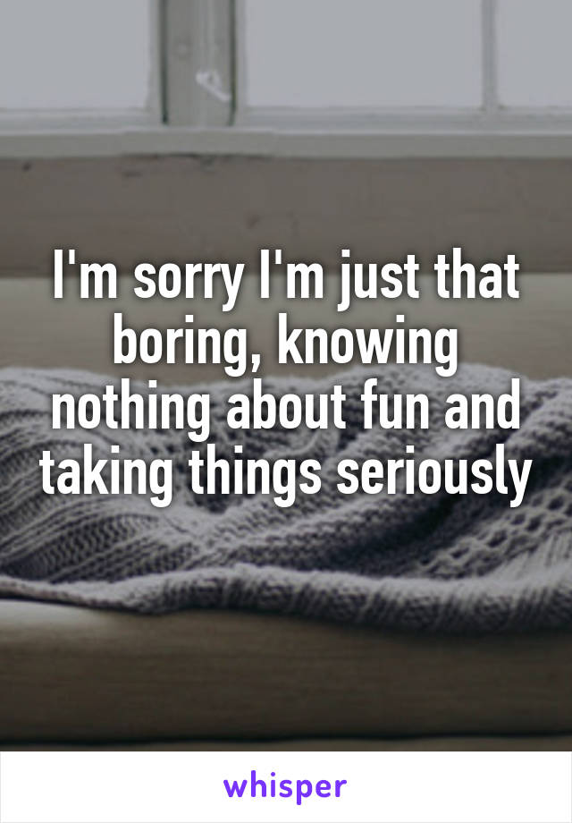 I'm sorry I'm just that boring, knowing nothing about fun and taking things seriously 