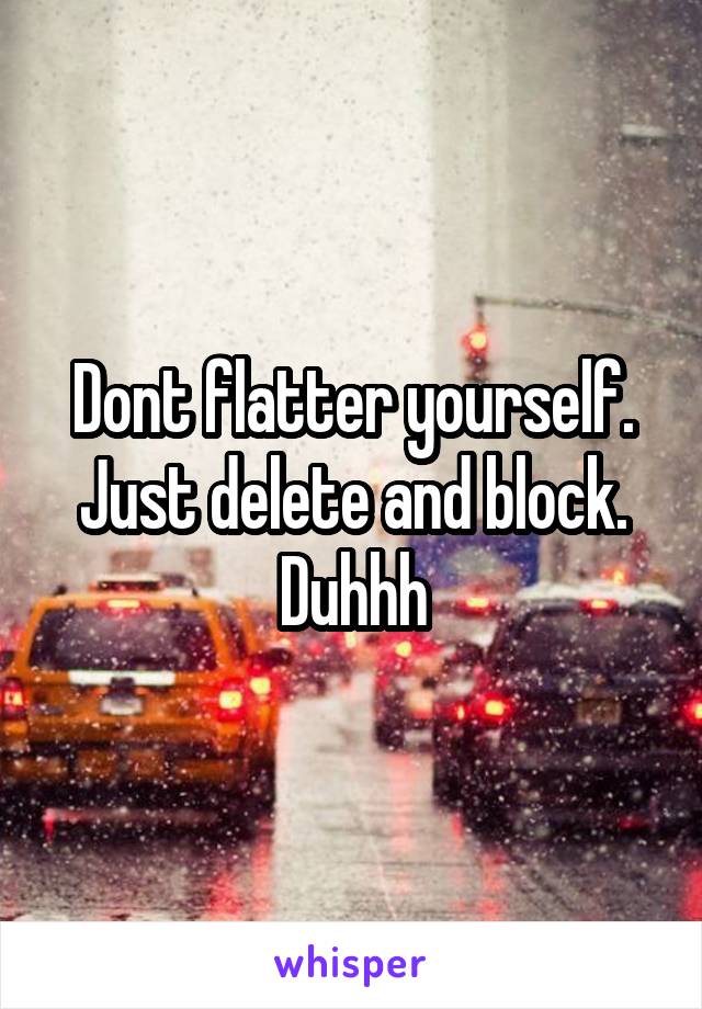 Dont flatter yourself. Just delete and block. Duhhh