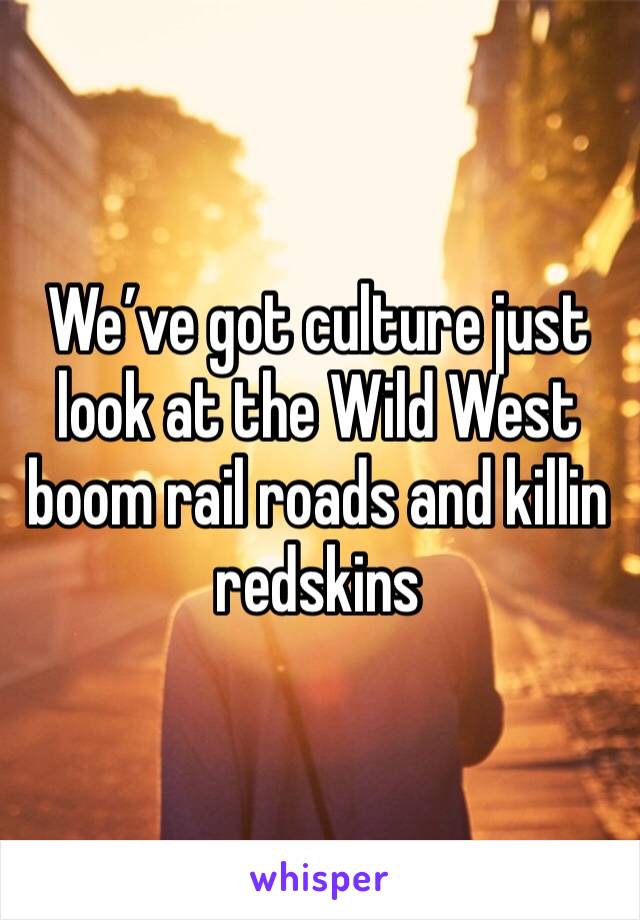 We’ve got culture just look at the Wild West boom rail roads and killin redskins 