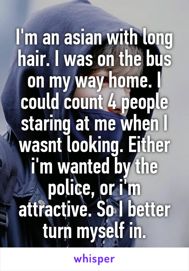 I'm an asian with long hair. I was on the bus on my way home. I could count 4 people staring at me when I wasnt looking. Either i'm wanted by the police, or i'm attractive. So I better turn myself in.