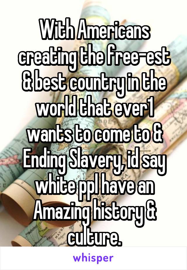 With Americans creating the free-est & best country in the world that ever1 wants to come to & Ending Slavery, id say white ppl have an Amazing history & culture.