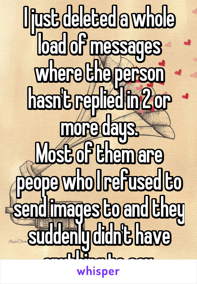 I just deleted a whole load of messages where the person hasn't replied in 2 or more days.
Most of them are peope who I refused to send images to and they suddenly didn't have anything to say.