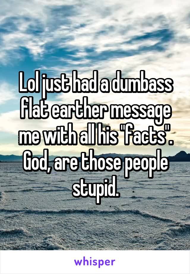 Lol just had a dumbass flat earther message me with all his "facts". God, are those people stupid.