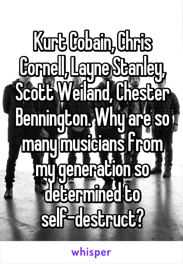 Kurt Cobain, Chris Cornell, Layne Stanley, Scott Weiland, Chester Bennington. Why are so many musicians from my generation so determined to self-destruct?