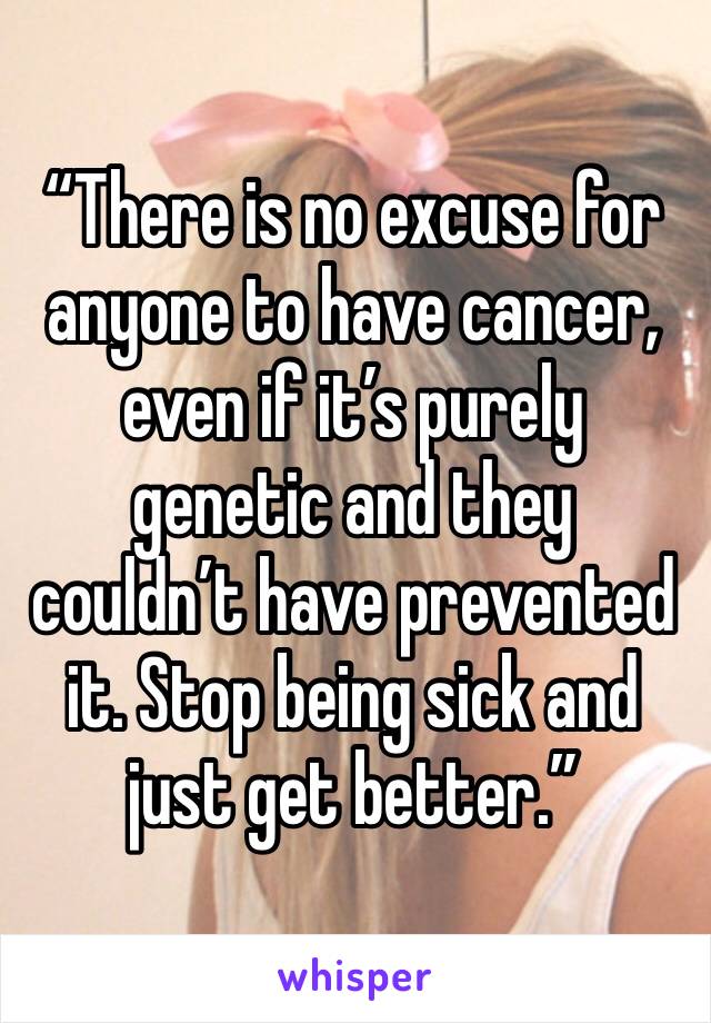 “There is no excuse for anyone to have cancer, even if it’s purely genetic and they couldn’t have prevented it. Stop being sick and just get better.”