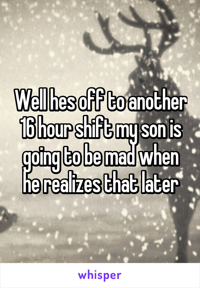 Well hes off to another 16 hour shift my son is going to be mad when he realizes that later