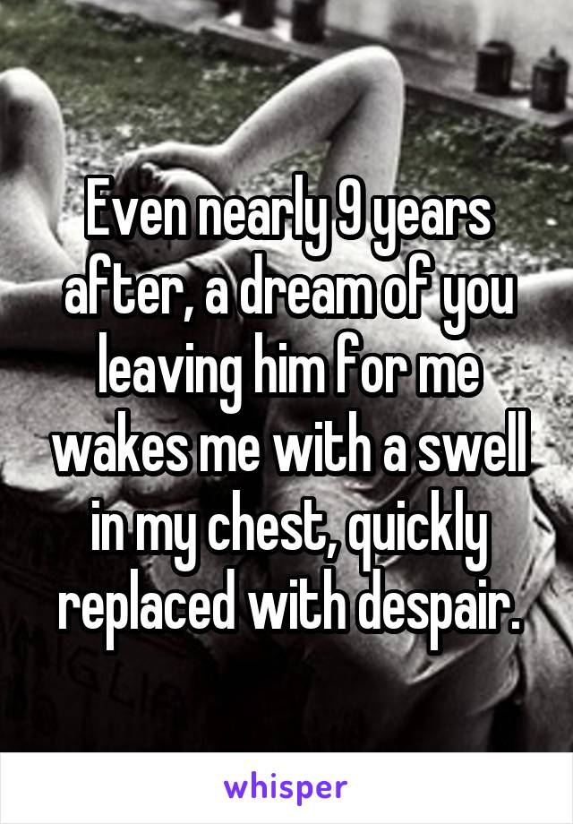 Even nearly 9 years after, a dream of you leaving him for me wakes me with a swell in my chest, quickly replaced with despair.