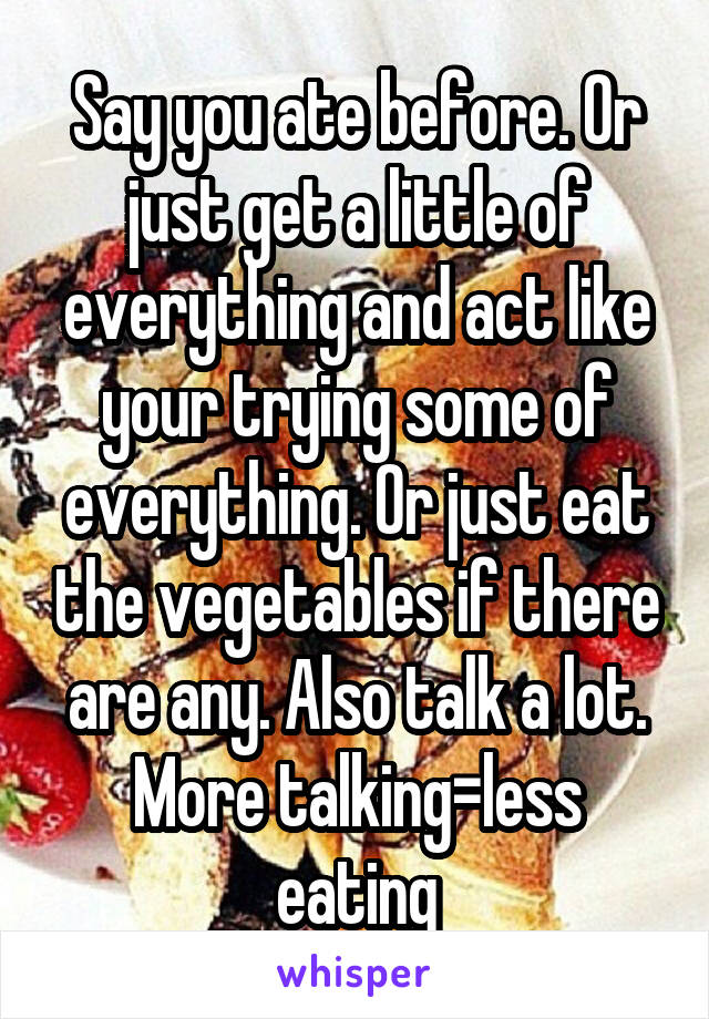 Say you ate before. Or just get a little of everything and act like your trying some of everything. Or just eat the vegetables if there are any. Also talk a lot. More talking=less eating