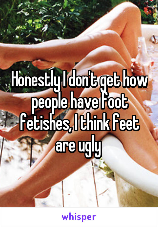 Honestly I don't get how people have foot fetishes, I think feet are ugly 