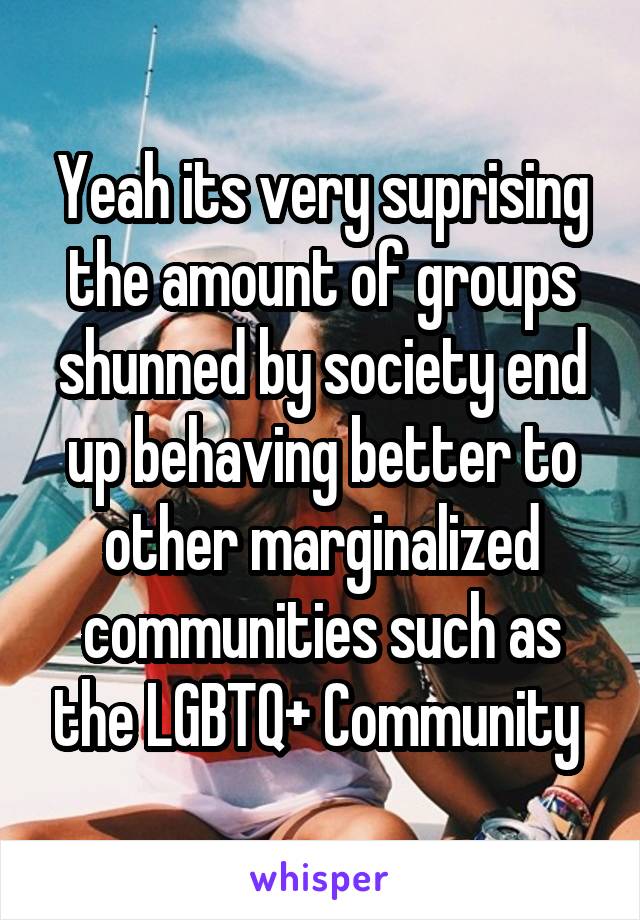 Yeah its very suprising the amount of groups shunned by society end up behaving better to other marginalized communities such as the LGBTQ+ Community 