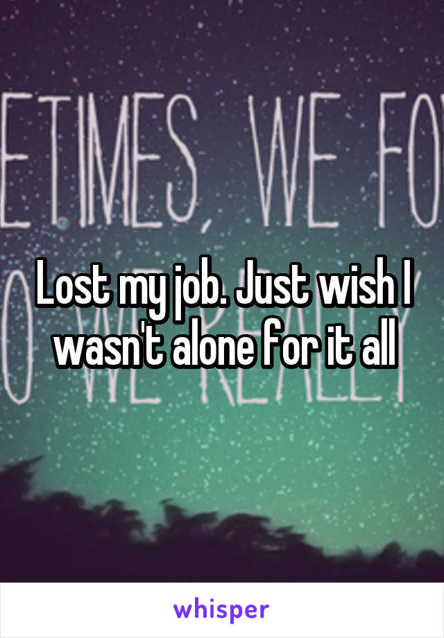Lost my job. Just wish I wasn't alone for it all